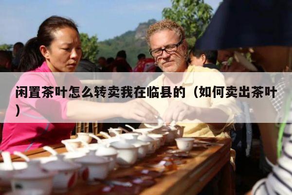 闲置茶叶怎么转卖我在临县的（如何卖出茶叶）