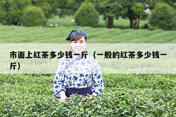 市面上红茶多少钱一斤（一般的红茶多少钱一斤）