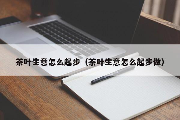 茶叶生意怎么起步（茶叶生意怎么起步做）