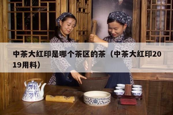 中茶大红印是哪个茶区的茶（中茶大红印2019用料）