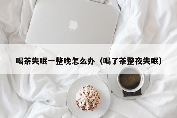 喝茶失眠一整晚怎么办（喝了茶整夜失眠）