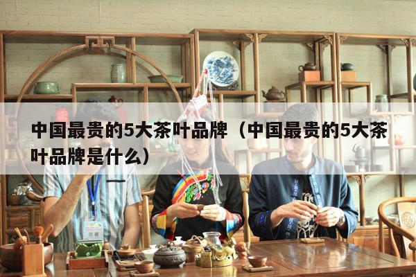 中国最贵的5大茶叶品牌（中国最贵的5大茶叶品牌是什么）