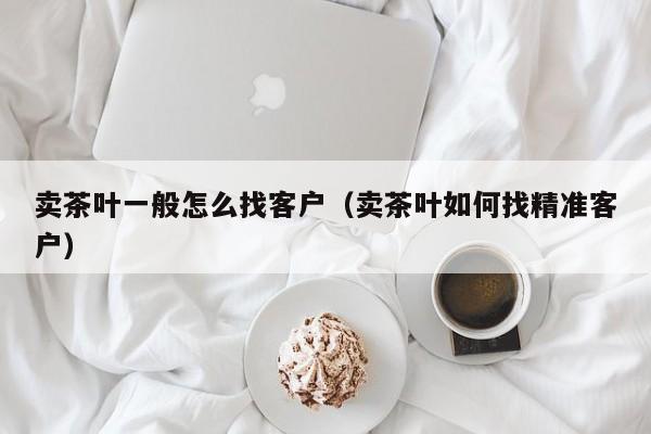 卖茶叶一般怎么找客户（卖茶叶如何找精准客户）