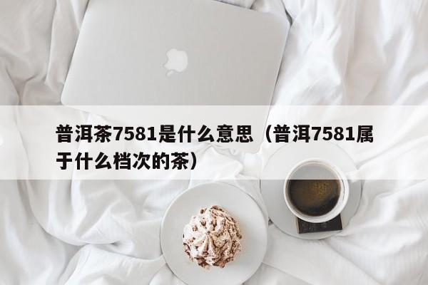 普洱茶7581是什么意思（普洱7581属于什么档次的茶）