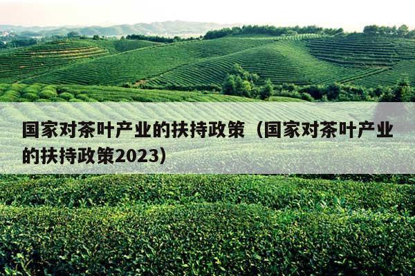 国家对茶叶产业的扶持政策（国家对茶叶产业的扶持政策2023）