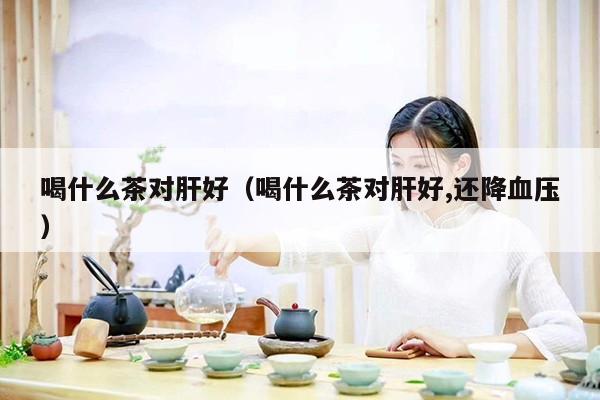 喝什么茶对肝好（喝什么茶对肝好,还降血压）