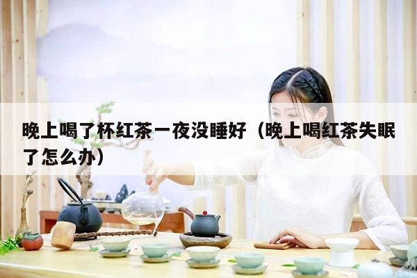 晚上喝了杯红茶一夜没睡好（晚上喝红茶失眠了怎么办）