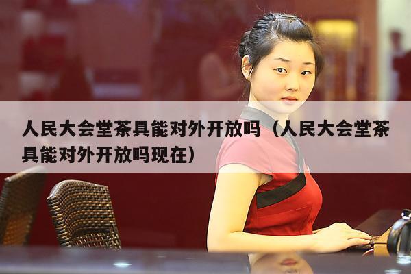 人民大会堂茶具能对外开放吗（人民大会堂茶具能对外开放吗现在）