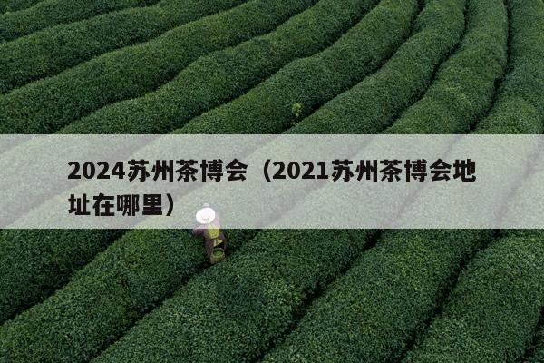 2024苏州茶博会（2021苏州茶博会地址在哪里）