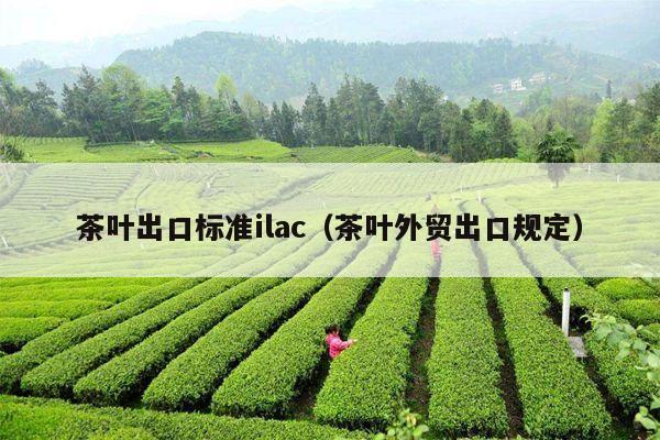 茶叶出口标准ilac（茶叶外贸出口规定）