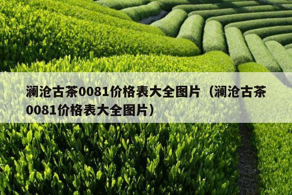 澜沧古茶0081价格表大全图片（澜沧古茶0081价格表大全图片）