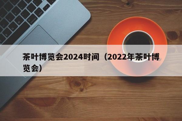 茶叶博览会2024时间（2022年茶叶博览会）