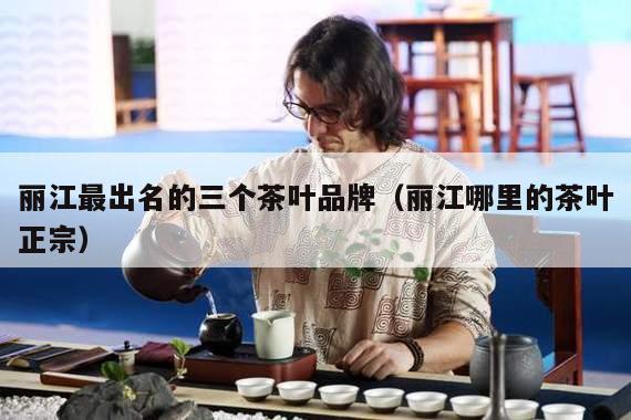 丽江最出名的三个茶叶品牌（丽江哪里的茶叶正宗）