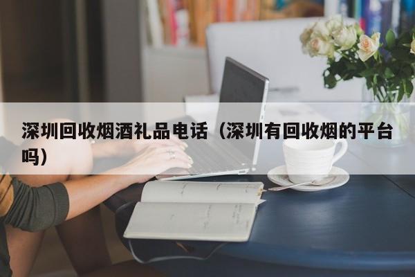 深圳回收烟酒礼品电话（深圳有回收烟的平台吗）