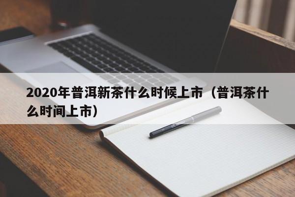 2020年普洱新茶什么时候上市（普洱茶什么时间上市）