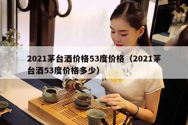 2021茅台酒价格53度价格（2021茅台酒53度价格多少）