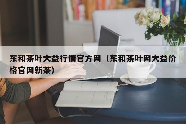 东和茶叶大益行情官方网（东和茶叶网大益价格官网新茶）