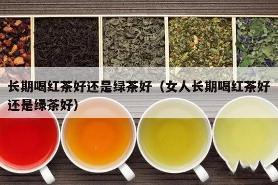 长期喝红茶好还是绿茶好（女人长期喝红茶好还是绿茶好）