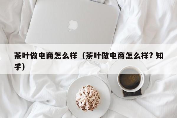 茶叶做电商怎么样（茶叶做电商怎么样? 知乎）