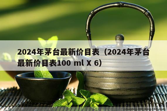 2024年茅台最新价目表（2024年茅台最新价目表100 ml X 6）