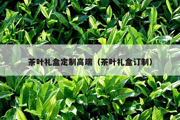 茶叶礼盒定制高端（茶叶礼盒订制）