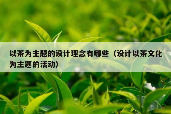 以茶为主题的设计理念有哪些（设计以茶文化为主题的活动）