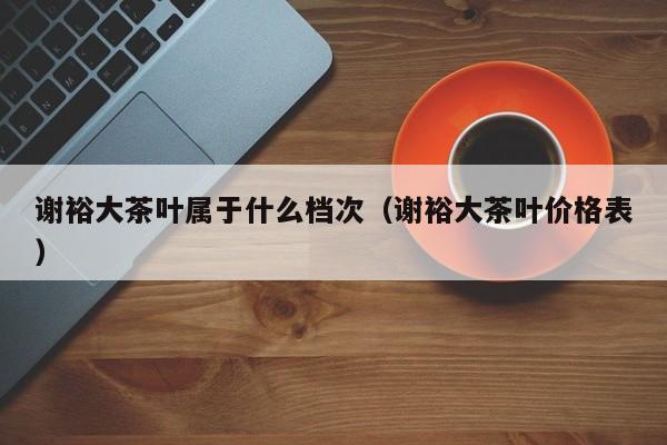 谢裕大茶叶属于什么档次（谢裕大茶叶价格表）