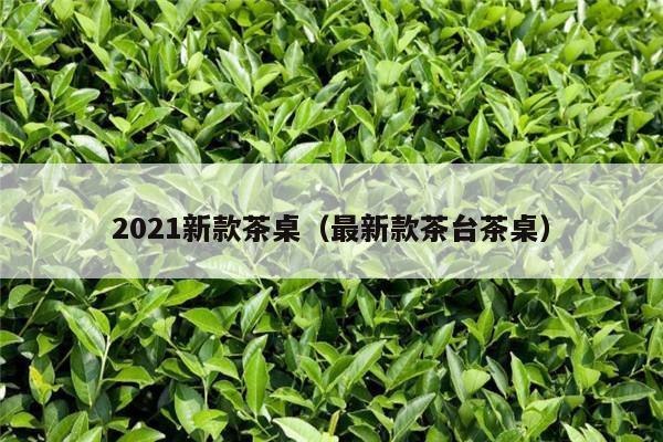 2021新款茶桌（最新款茶台茶桌）