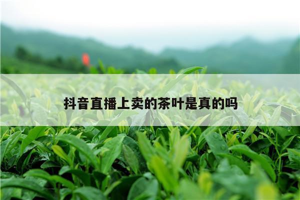 抖音直播上卖的茶叶是真的吗