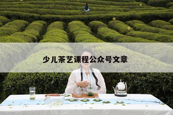 少儿茶艺课程公众号文章 