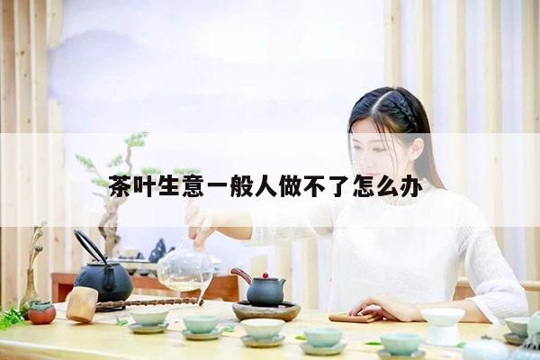 茶叶生意一般人做不了怎么办 