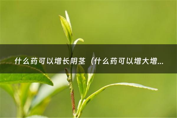 什么药可以增长阴茎（什么药可以增大增长增硬5型磷酸二酯酶抑制剂）