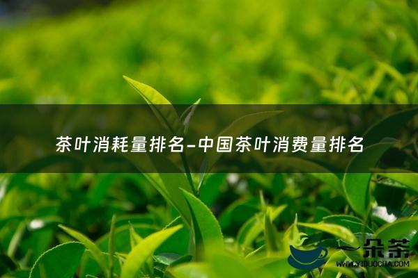 茶叶消耗量排名-中国茶叶消费量排名