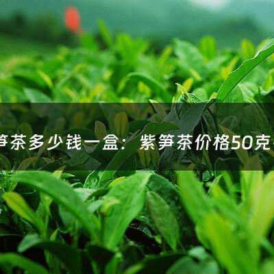 紫笋茶多少钱一盒：紫笋茶价格50克铁罐装的(紫笋茶为什么这么贵，紫笋茶多少钱一斤？)