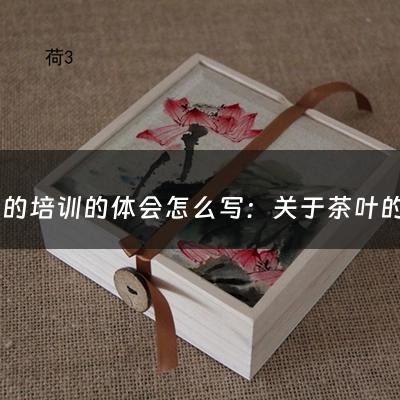 茶叶的培训的体会怎么写：关于茶叶的培训有哪些内容(入门茶艺师，需要学习或培训哪些知识)