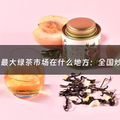 全国最大绿茶市场在什么地方：全国炒绿茶市场在哪里啊最新消息(怎么炒绿茶？)