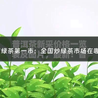 中国绿茶第一市：全国炒绿茶市场在哪里啊最新消息(绿茶的炒青步骤是怎样的？)