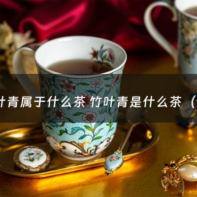 竹叶青属于什么茶 竹叶青是什么茶（竹叶青是什么茶?）