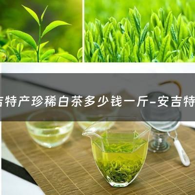 安吉特产珍稀白茶多少钱一斤-安吉特产白茶多少钱一盒 礼盒